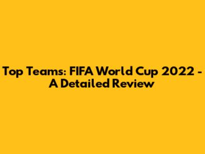 Top Teams: FIFA World Cup 2022 - A Detailed Review