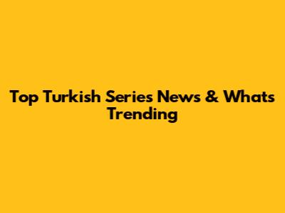 Top Turkish Series News & What's Trending