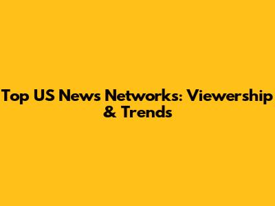 Top US News Networks: Viewership & Trends
