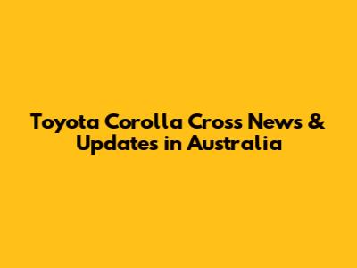 Toyota Corolla Cross News & Updates in Australia