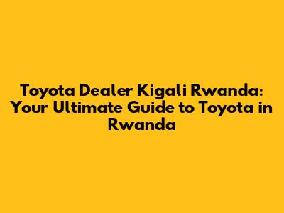 Toyota Dealer Kigali Rwanda: Your Ultimate Guide to Toyota in Rwanda
