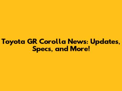 Toyota GR Corolla News: Updates, Specs, and More!