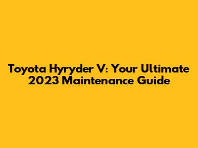 Toyota Hyryder V: Your Ultimate 2023 Maintenance Guide