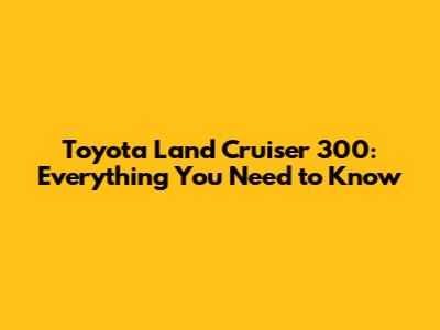 Toyota Land Cruiser 300: Everything You Need to Know