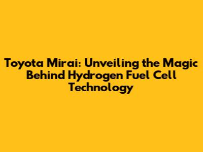 Toyota Mirai: Unveiling the Magic Behind Hydrogen Fuel Cell Technology