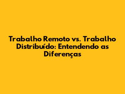 Trabalho Remoto vs. Trabalho Distribuído: Entendendo as Diferenças