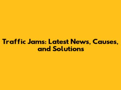 Traffic Jams: Latest News, Causes, and Solutions