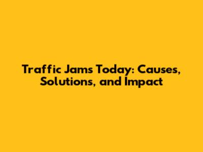 Traffic Jams Today: Causes, Solutions, and Impact