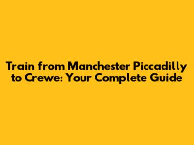 Train from Manchester Piccadilly to Crewe: Your Complete Guide