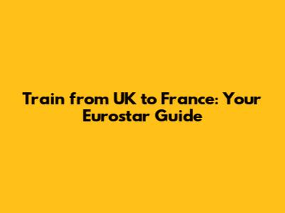 Train from UK to France: Your Eurostar Guide