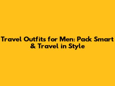 Travel Outfits for Men: Pack Smart & Travel in Style