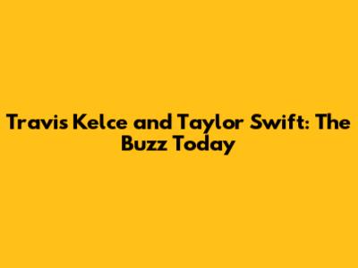Travis Kelce and Taylor Swift: The Buzz Today