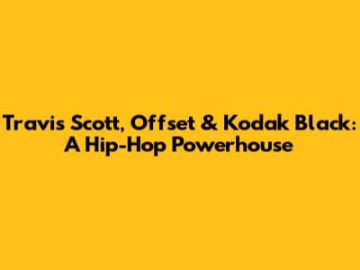 Travis Scott, Offset & Kodak Black: A Hip-Hop Powerhouse