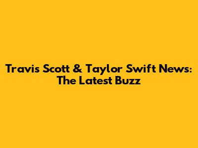Travis Scott & Taylor Swift News: The Latest Buzz