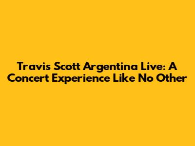 Travis Scott Argentina Live: A Concert Experience Like No Other