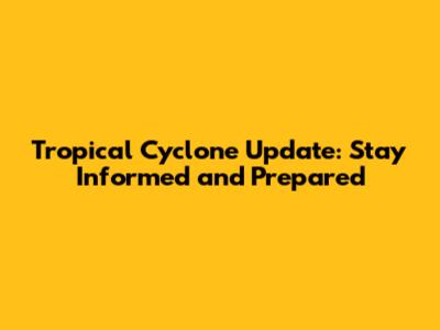 Tropical Cyclone Update: Stay Informed and Prepared