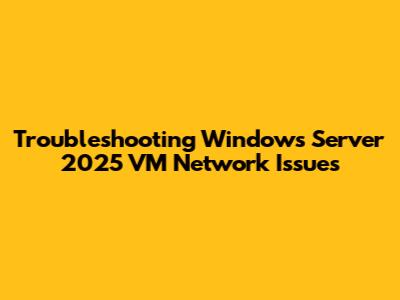 Troubleshooting Windows Server 2025 VM Network Issues