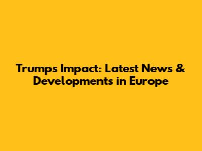 Trump's Impact: Latest News & Developments in Europe