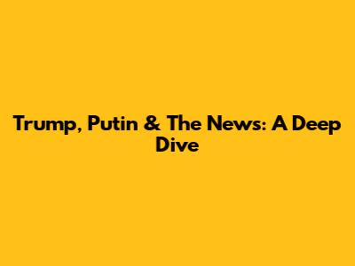 Trump, Putin & The News: A Deep Dive
