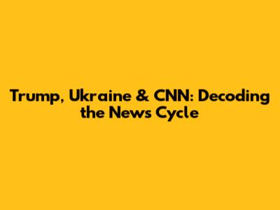 Trump, Ukraine & CNN: Decoding the News Cycle