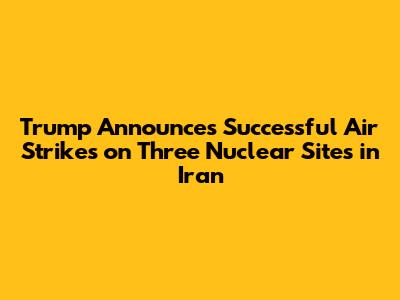 Trump Announces Successful Air Strikes on Three Nuclear Sites in Iran