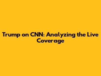 Trump on CNN: Analyzing the Live Coverage