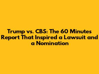 Trump vs. CBS: The 60 Minutes Report That Inspired a Lawsuit and a Nomination