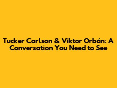 Tucker Carlson & Viktor Orbán: A Conversation You Need to See