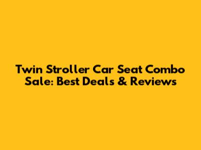 Twin Stroller Car Seat Combo Sale: Best Deals & Reviews