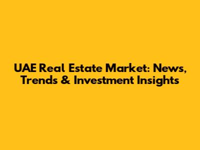 UAE Real Estate Market: News, Trends & Investment Insights