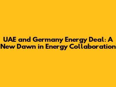 UAE and Germany Energy Deal: A New Dawn in Energy Collaboration