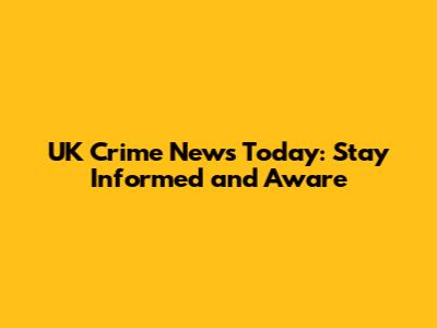 UK Crime News Today: Stay Informed and Aware