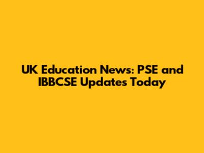 UK Education News: PSE and IBBCSE Updates Today