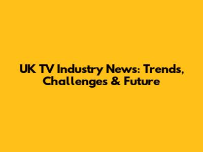 UK TV Industry News: Trends, Challenges & Future