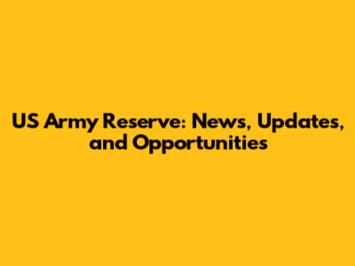 US Army Reserve: News, Updates, and Opportunities