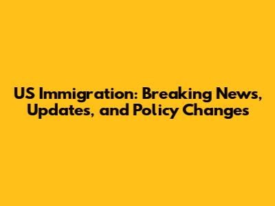US Immigration: Breaking News, Updates, and Policy Changes
