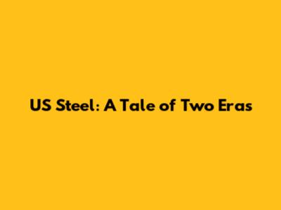 US Steel: A Tale of Two Eras