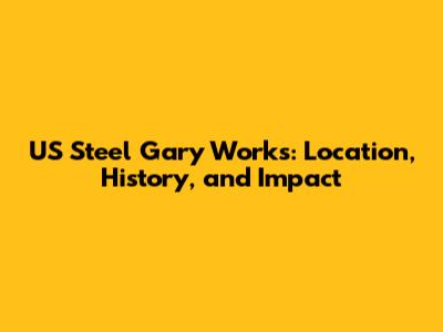 US Steel Gary Works: Location, History, and Impact
