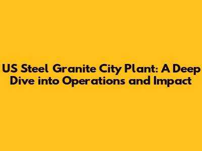 US Steel Granite City Plant: A Deep Dive into Operations and Impact