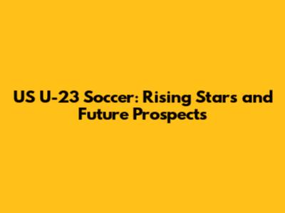 US U-23 Soccer: Rising Stars and Future Prospects