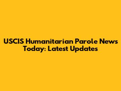 USCIS Humanitarian Parole News Today: Latest Updates