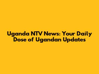 Uganda NTV News: Your Daily Dose of Ugandan Updates