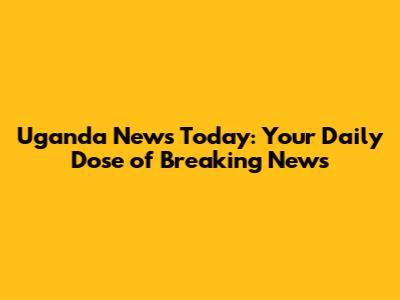 Uganda News Today: Your Daily Dose of Breaking News