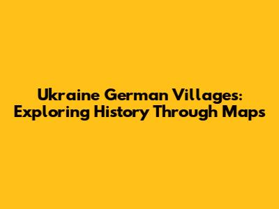 Ukraine German Villages: Exploring History Through Maps