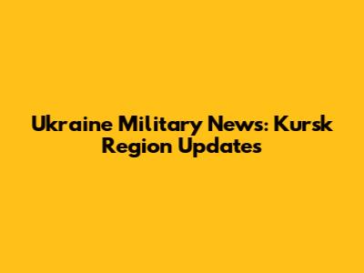 Ukraine Military News: Kursk Region Updates