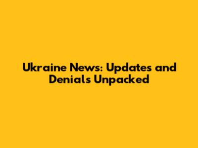 Ukraine News: Updates and Denials Unpacked