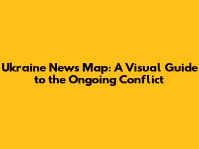 Ukraine News Map: A Visual Guide to the Ongoing Conflict