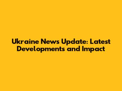 Ukraine News Update: Latest Developments and Impact