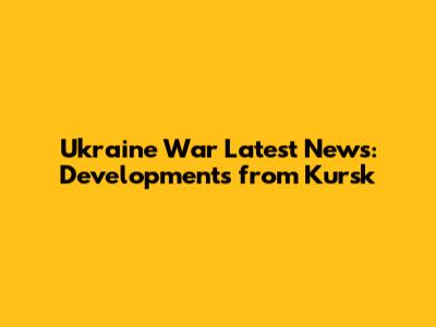 Ukraine War Latest News: Developments from Kursk