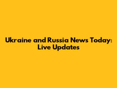 Ukraine and Russia News Today: Live Updates